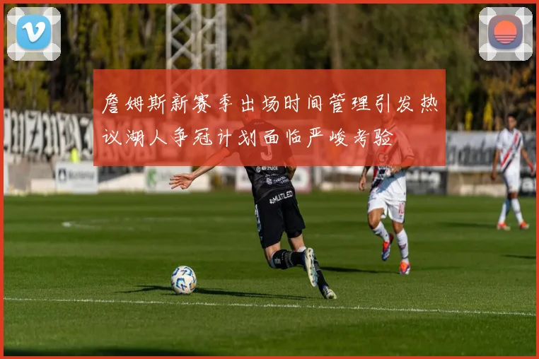 詹姆斯新赛季出场时间管理引发热议湖人争冠计划面临严峻考验